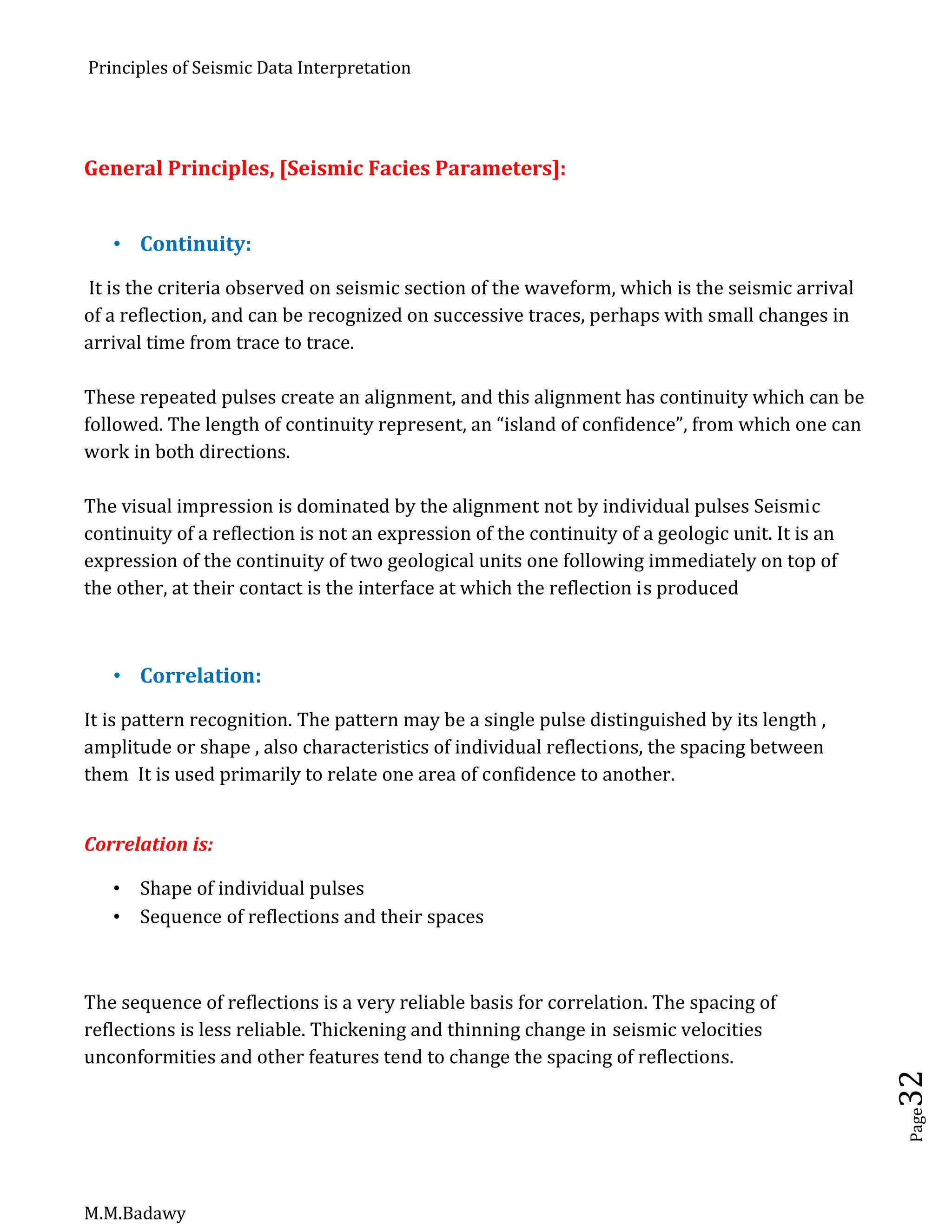 Principles of Seismic Data Interpretation
M.M.Badawy
Page32
General Principles, [Seismic Facies Parameters]:
 Continuity:
It is the criteria observed on seismic section of the waveform, which is the seismic arrival
of a reflection, and can be recognized on successive traces, perhaps with small changes in
arrival time from trace to trace.
These repeated pulses create an alignment, and this alignment has continuity which can be
followed. The length of continuity represent, an “island of confidence”, from which one can
work in both directions.
The visual impression is dominated by the alignment not by individual pulses Seismic
continuity of a reflection is not an expression of the continuity of a geologic unit. It is an
expression of the continuity of two geological units one following immediately on top of
the other, at their contact is the interface at which the reflection is produced
 Correlation:
It is pattern recognition. The pattern may be a single pulse distinguished by its length ,
amplitude or shape , also characteristics of individual reflections, the spacing between
them It is used primarily to relate one area of confidence to another.
Correlation is:
 Shape of individual pulses
 Sequence of reflections and their spaces
The sequence of reflections is a very reliable basis for correlation. The spacing of
reflections is less reliable. Thickening and thinning change in seismic velocities
unconformities and other features tend to change the spacing of reflections.
 