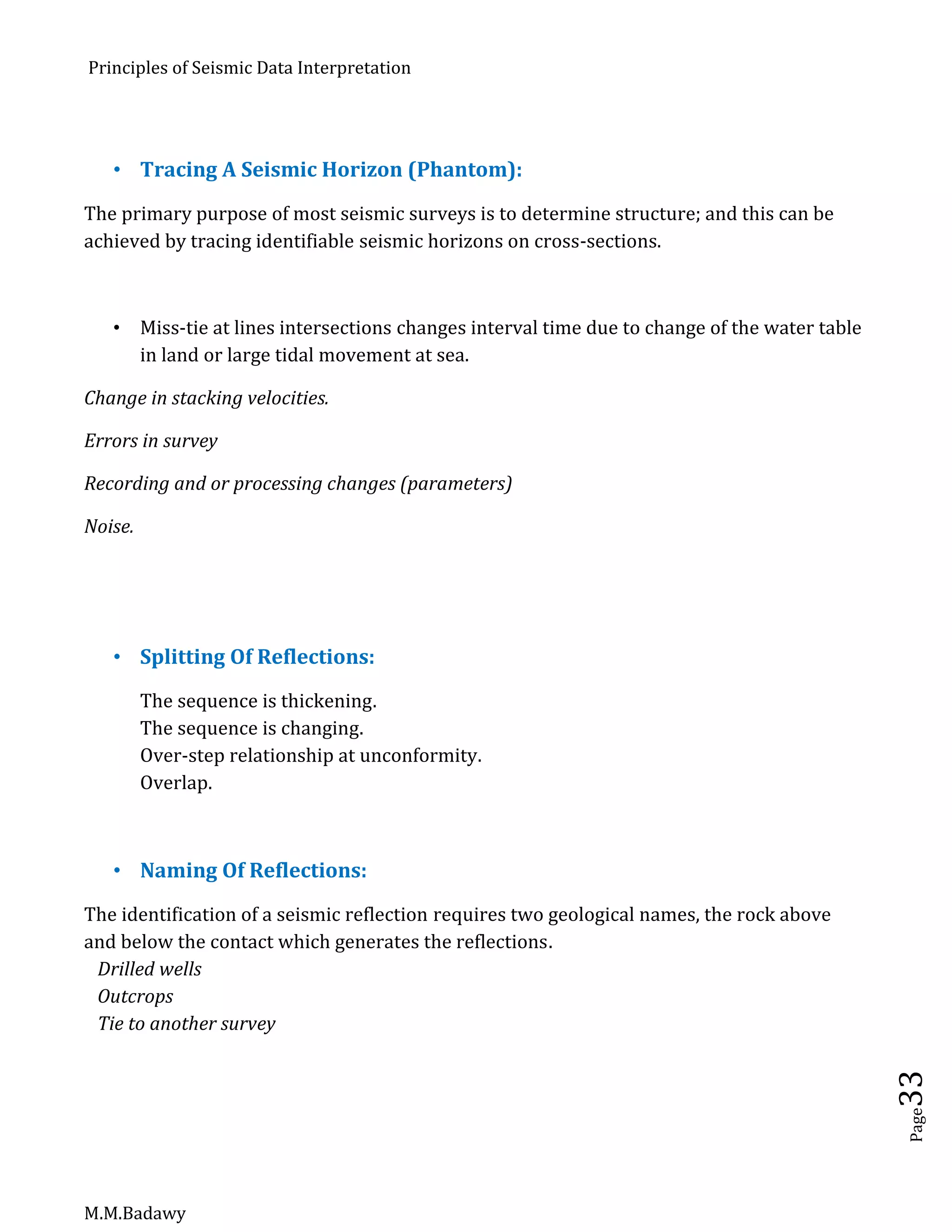 Principles of Seismic Data Interpretation
M.M.Badawy
Page33
 Tracing A Seismic Horizon (Phantom):
The primary purpose of most seismic surveys is to determine structure; and this can be
achieved by tracing identifiable seismic horizons on cross-sections.
 Miss-tie at lines intersections changes interval time due to change of the water table
in land or large tidal movement at sea.
Change in stacking velocities.
Errors in survey
Recording and or processing changes (parameters)
Noise.
 Splitting Of Reflections:
The sequence is thickening.
The sequence is changing.
Over-step relationship at unconformity.
Overlap.
 Naming Of Reflections:
The identification of a seismic reflection requires two geological names, the rock above
and below the contact which generates the reflections.
Drilled wells
Outcrops
Tie to another survey
 