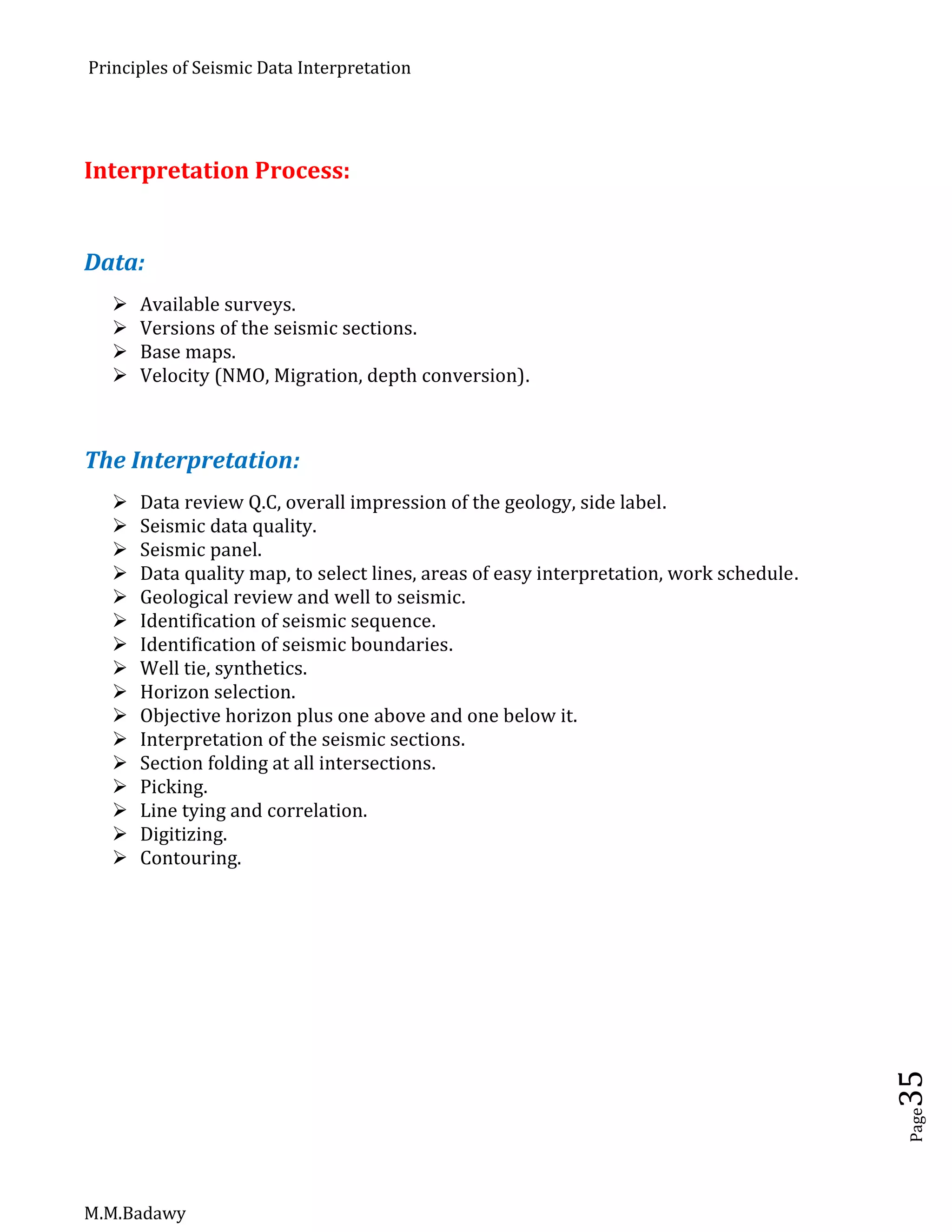 Principles of Seismic Data Interpretation
M.M.Badawy
Page35
Interpretation Process:
Data:
 Available surveys.
 Versions of the seismic sections.
 Base maps.
 Velocity (NMO, Migration, depth conversion).
The Interpretation:
 Data review Q.C, overall impression of the geology, side label.
 Seismic data quality.
 Seismic panel.
 Data quality map, to select lines, areas of easy interpretation, work schedule.
 Geological review and well to seismic.
 Identification of seismic sequence.
 Identification of seismic boundaries.
 Well tie, synthetics.
 Horizon selection.
 Objective horizon plus one above and one below it.
 Interpretation of the seismic sections.
 Section folding at all intersections.
 Picking.
 Line tying and correlation.
 Digitizing.
 Contouring.
 