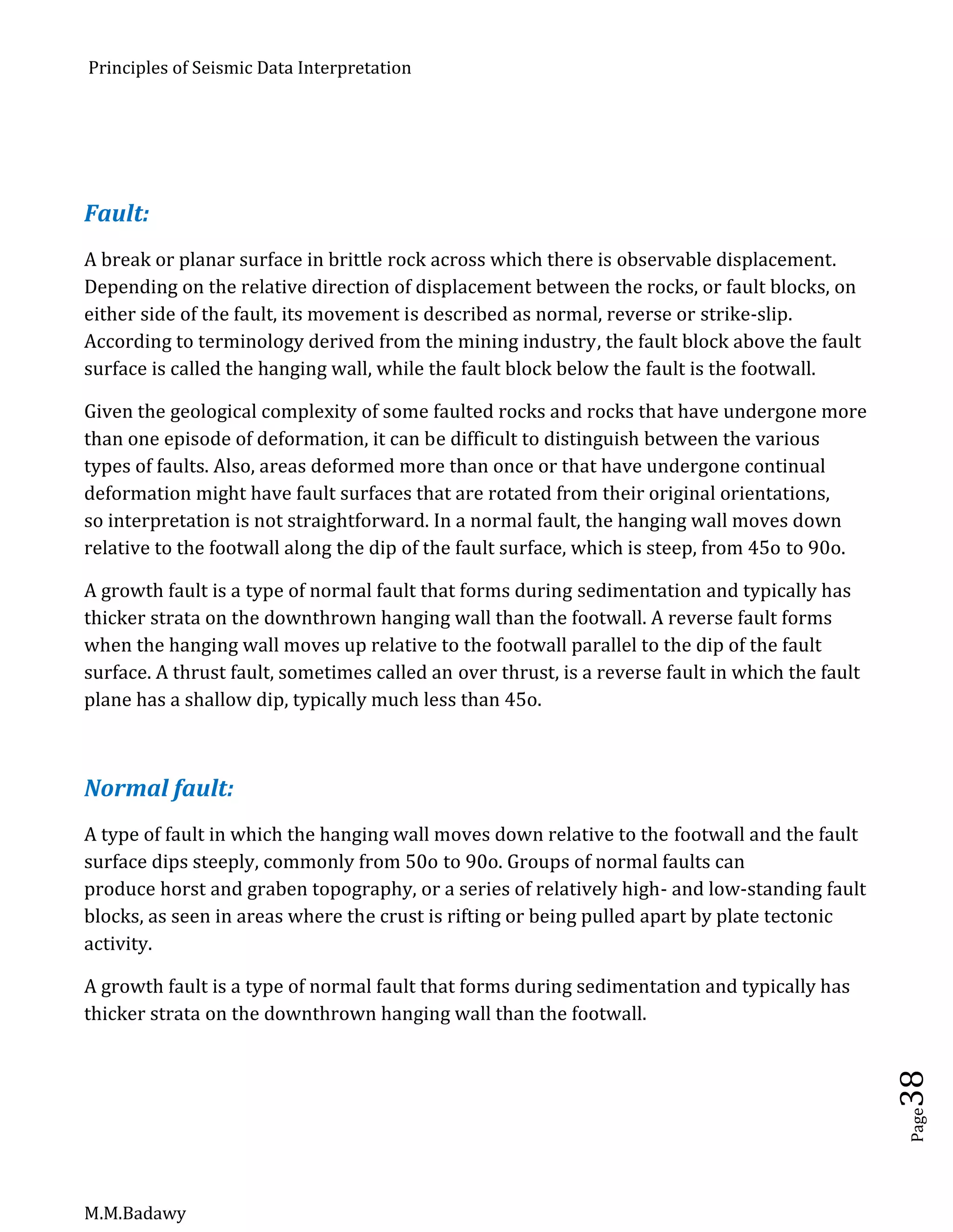 Principles of Seismic Data Interpretation
M.M.Badawy
Page38
Fault:
A break or planar surface in brittle rock across which there is observable displacement.
Depending on the relative direction of displacement between the rocks, or fault blocks, on
either side of the fault, its movement is described as normal, reverse or strike-slip.
According to terminology derived from the mining industry, the fault block above the fault
surface is called the hanging wall, while the fault block below the fault is the footwall.
Given the geological complexity of some faulted rocks and rocks that have undergone more
than one episode of deformation, it can be difficult to distinguish between the various
types of faults. Also, areas deformed more than once or that have undergone continual
deformation might have fault surfaces that are rotated from their original orientations,
so interpretation is not straightforward. In a normal fault, the hanging wall moves down
relative to the footwall along the dip of the fault surface, which is steep, from 45o to 90o.
A growth fault is a type of normal fault that forms during sedimentation and typically has
thicker strata on the downthrown hanging wall than the footwall. A reverse fault forms
when the hanging wall moves up relative to the footwall parallel to the dip of the fault
surface. A thrust fault, sometimes called an over thrust, is a reverse fault in which the fault
plane has a shallow dip, typically much less than 45o.
Normal fault:
A type of fault in which the hanging wall moves down relative to the footwall and the fault
surface dips steeply, commonly from 50o to 90o. Groups of normal faults can
produce horst and graben topography, or a series of relatively high- and low-standing fault
blocks, as seen in areas where the crust is rifting or being pulled apart by plate tectonic
activity.
A growth fault is a type of normal fault that forms during sedimentation and typically has
thicker strata on the downthrown hanging wall than the footwall.
 