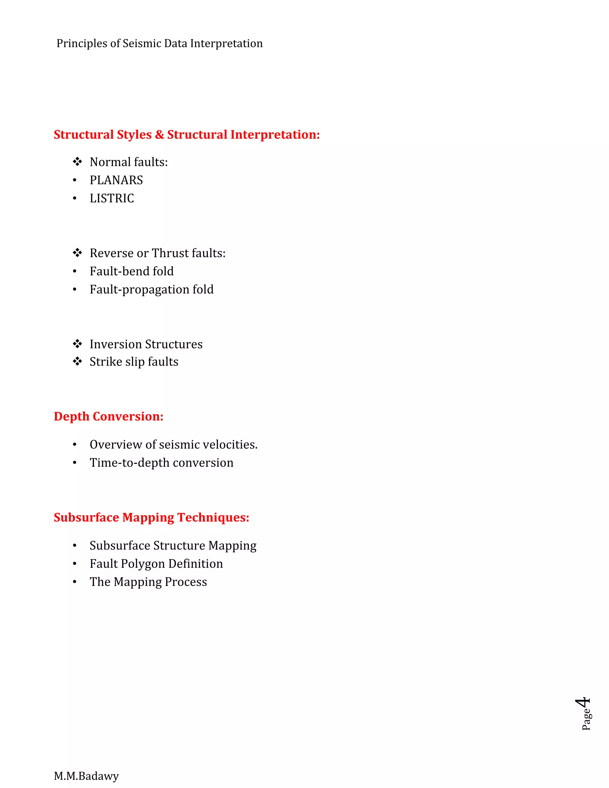 Principles of Seismic Data Interpretation
M.M.Badawy
Page4
Structural Styles & Structural Interpretation:
 Normal faults:
 PLANARS
 LISTRIC
 Reverse or Thrust faults:
 Fault-bend fold
 Fault-propagation fold
 Inversion Structures
 Strike slip faults
Depth Conversion:
 Overview of seismic velocities.
 Time-to-depth conversion
Subsurface Mapping Techniques:
 Subsurface Structure Mapping
 Fault Polygon Definition
 The Mapping Process
 
