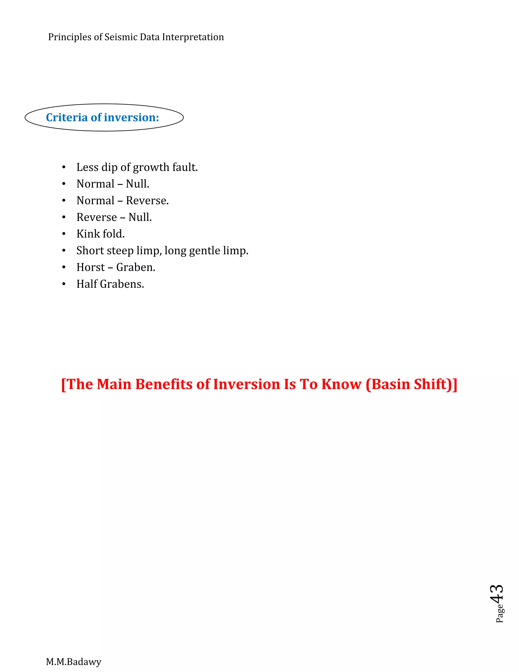 Principles of Seismic Data Interpretation
M.M.Badawy
Page43
Criteria of inversion:
 Less dip of growth fault.
 Normal – Null.
 Normal – Reverse.
 Reverse – Null.
 Kink fold.
 Short steep limp, long gentle limp.
 Horst – Graben.
 Half Grabens.
[The Main Benefits of Inversion Is To Know (Basin Shift)]
 