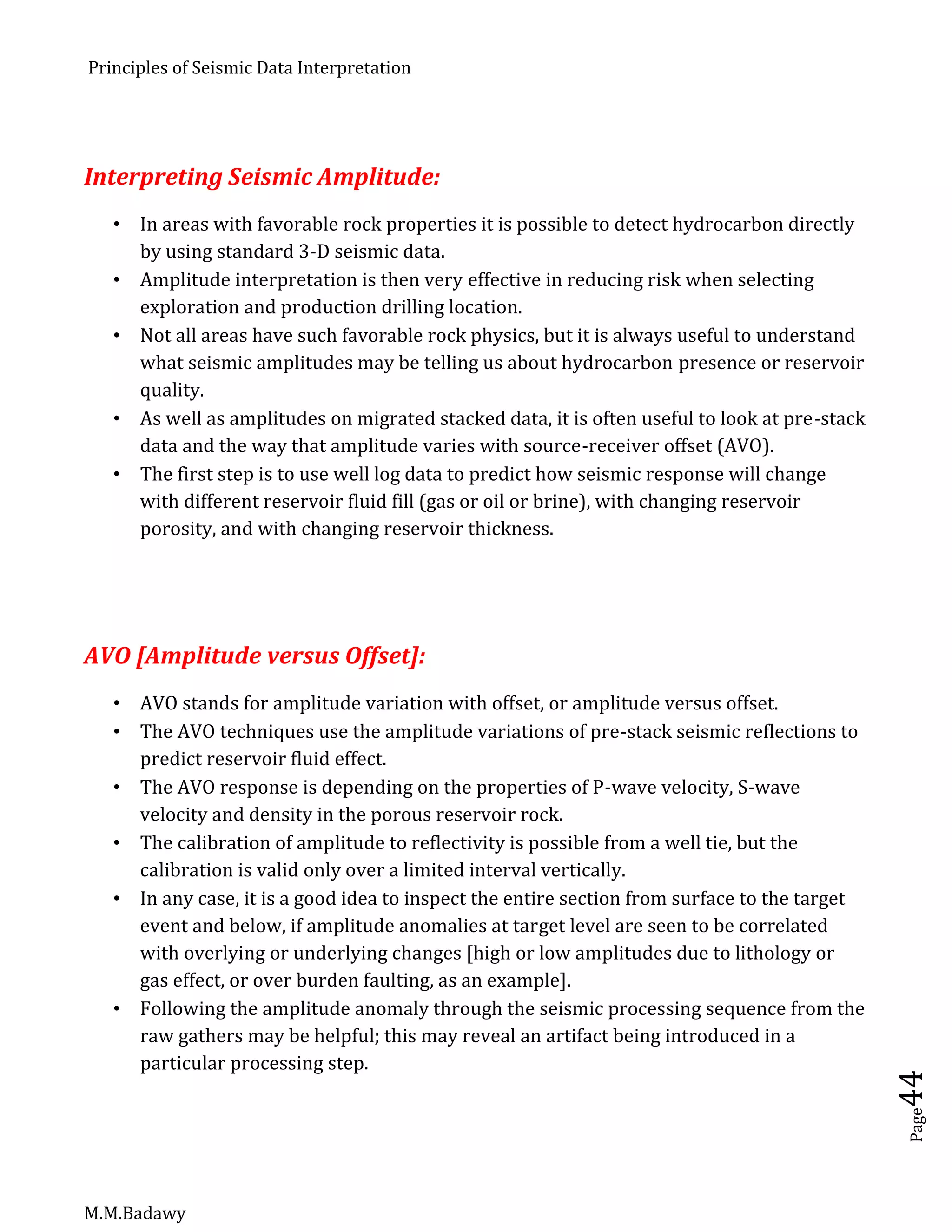 Principles of Seismic Data Interpretation
M.M.Badawy
Page44
Interpreting Seismic Amplitude:
 In areas with favorable rock properties it is possible to detect hydrocarbon directly
by using standard 3-D seismic data.
 Amplitude interpretation is then very effective in reducing risk when selecting
exploration and production drilling location.
 Not all areas have such favorable rock physics, but it is always useful to understand
what seismic amplitudes may be telling us about hydrocarbon presence or reservoir
quality.
 As well as amplitudes on migrated stacked data, it is often useful to look at pre-stack
data and the way that amplitude varies with source-receiver offset (AVO).
 The first step is to use well log data to predict how seismic response will change
with different reservoir fluid fill (gas or oil or brine), with changing reservoir
porosity, and with changing reservoir thickness.
AVO [Amplitude versus Offset]:
 AVO stands for amplitude variation with offset, or amplitude versus offset.
 The AVO techniques use the amplitude variations of pre-stack seismic reflections to
predict reservoir fluid effect.
 The AVO response is depending on the properties of P-wave velocity, S-wave
velocity and density in the porous reservoir rock.
 The calibration of amplitude to reflectivity is possible from a well tie, but the
calibration is valid only over a limited interval vertically.
 In any case, it is a good idea to inspect the entire section from surface to the target
event and below, if amplitude anomalies at target level are seen to be correlated
with overlying or underlying changes [high or low amplitudes due to lithology or
gas effect, or over burden faulting, as an example].
 Following the amplitude anomaly through the seismic processing sequence from the
raw gathers may be helpful; this may reveal an artifact being introduced in a
particular processing step.
 