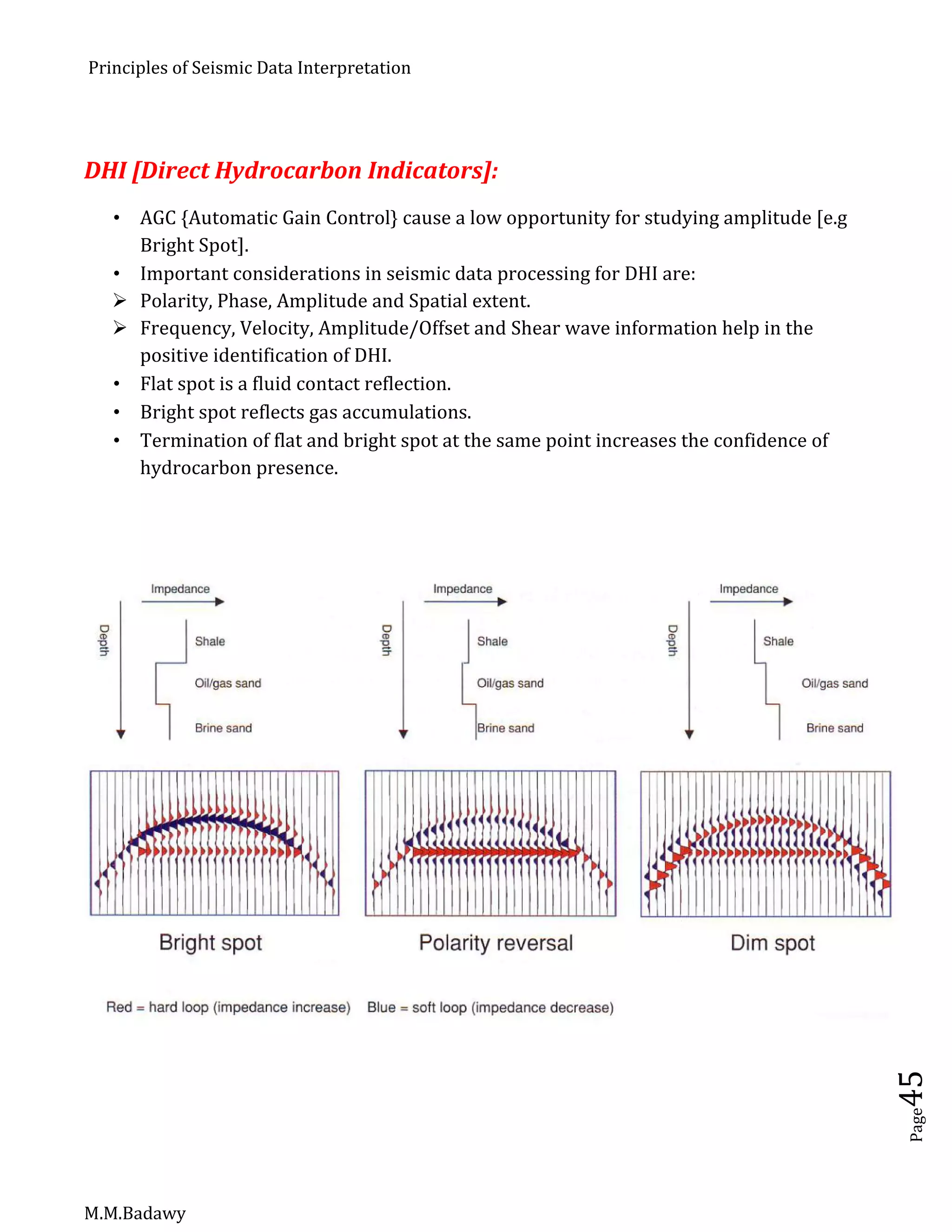 Principles of Seismic Data Interpretation
M.M.Badawy
Page45
DHI [Direct Hydrocarbon Indicators]:
 AGC {Automatic Gain Control} cause a low opportunity for studying amplitude [e.g
Bright Spot].
 Important considerations in seismic data processing for DHI are:
 Polarity, Phase, Amplitude and Spatial extent.
 Frequency, Velocity, Amplitude/Offset and Shear wave information help in the
positive identification of DHI.
 Flat spot is a fluid contact reflection.
 Bright spot reflects gas accumulations.
 Termination of flat and bright spot at the same point increases the confidence of
hydrocarbon presence.
 