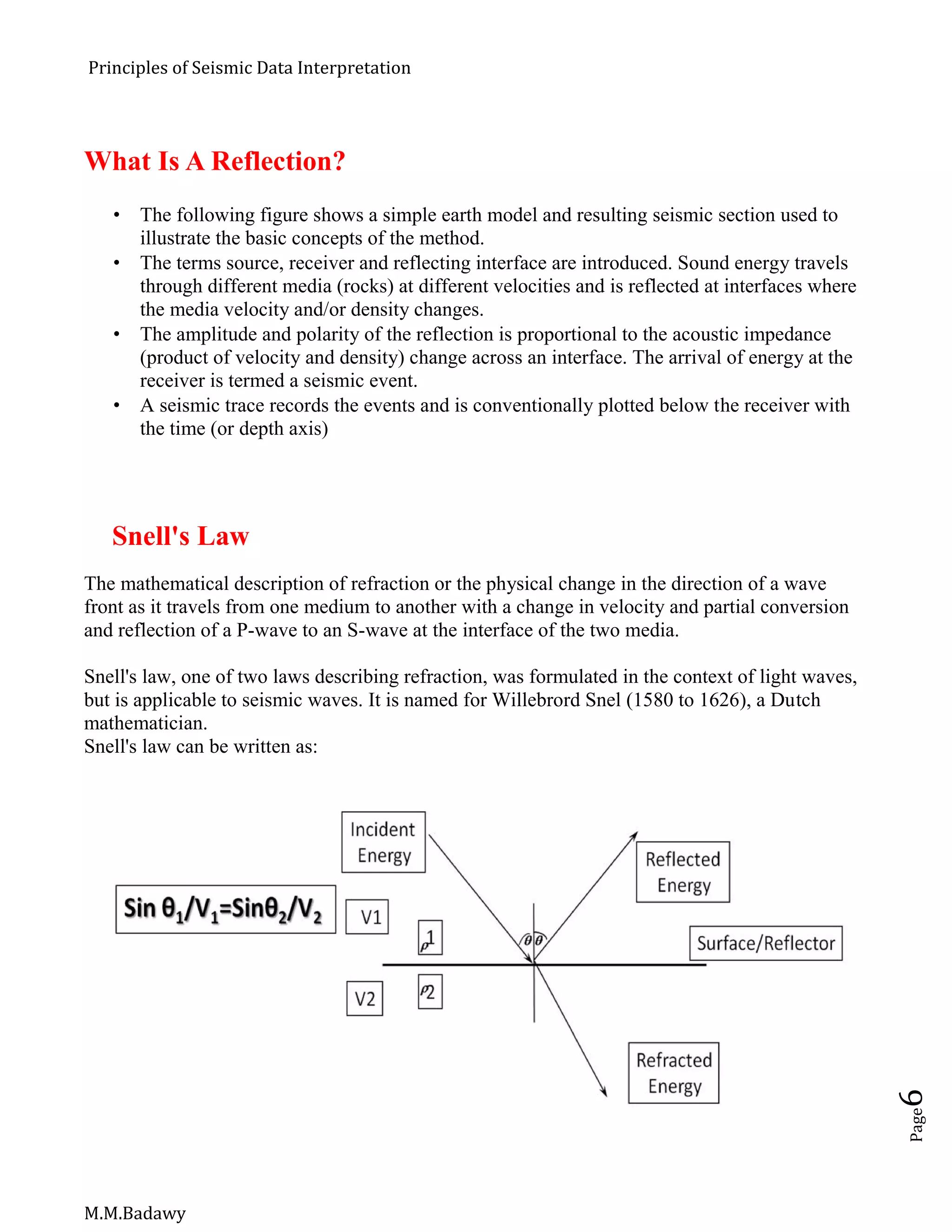 Principles of Seismic Data Interpretation
M.M.Badawy
Page6
What Is A Reflection?
 The following figure shows a simple earth model and resulting seismic section used to
illustrate the basic concepts of the method.
 The terms source, receiver and reflecting interface are introduced. Sound energy travels
through different media (rocks) at different velocities and is reflected at interfaces where
the media velocity and/or density changes.
 The amplitude and polarity of the reflection is proportional to the acoustic impedance
(product of velocity and density) change across an interface. The arrival of energy at the
receiver is termed a seismic event.
 A seismic trace records the events and is conventionally plotted below the receiver with
the time (or depth axis)
Snell's Law
The mathematical description of refraction or the physical change in the direction of a wave
front as it travels from one medium to another with a change in velocity and partial conversion
and reflection of a P-wave to an S-wave at the interface of the two media.
Snell's law, one of two laws describing refraction, was formulated in the context of light waves,
but is applicable to seismic waves. It is named for Willebrord Snel (1580 to 1626), a Dutch
mathematician.
Snell's law can be written as:
 