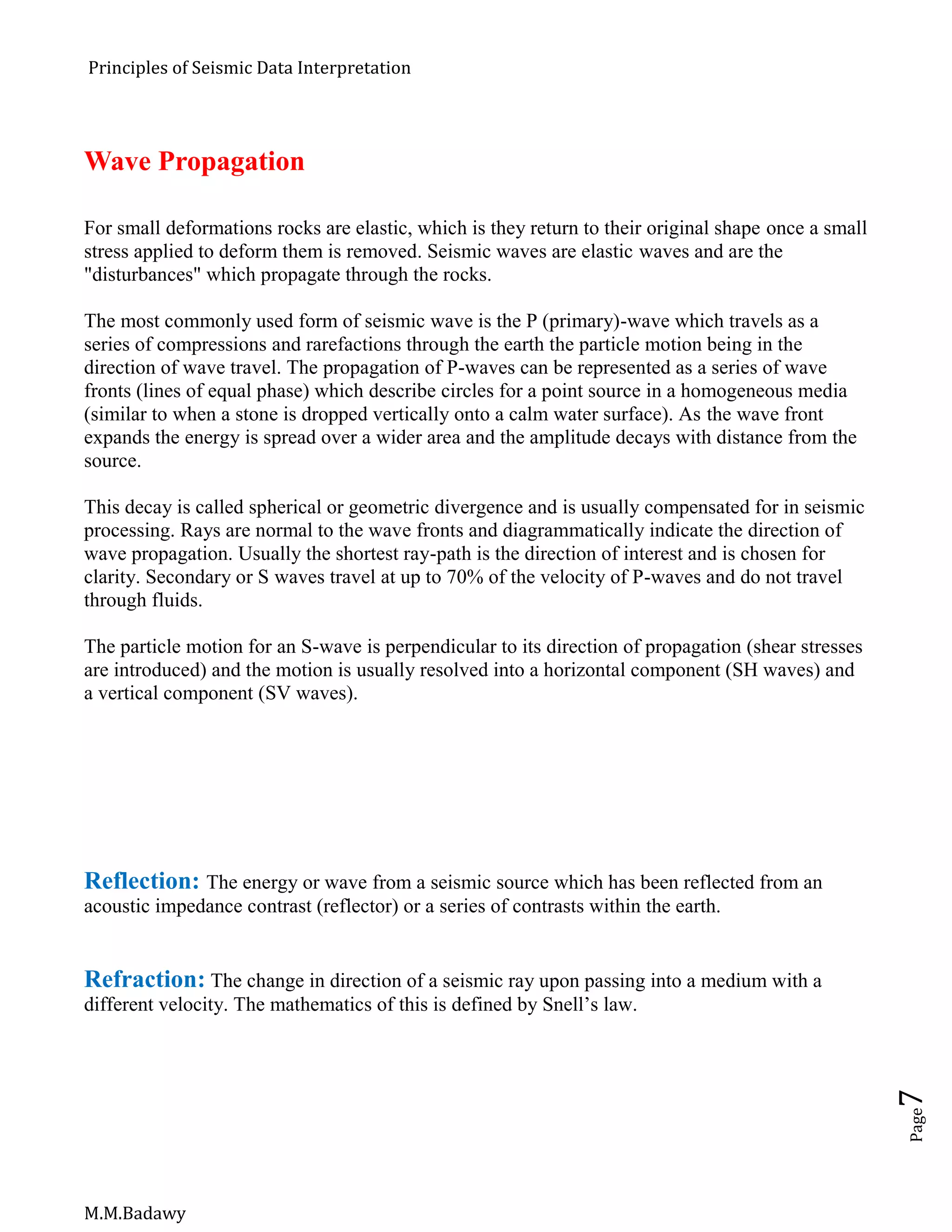 Principles of Seismic Data Interpretation
M.M.Badawy
Page7
Wave Propagation
For small deformations rocks are elastic, which is they return to their original shape once a small
stress applied to deform them is removed. Seismic waves are elastic waves and are the
"disturbances" which propagate through the rocks.
The most commonly used form of seismic wave is the P (primary)-wave which travels as a
series of compressions and rarefactions through the earth the particle motion being in the
direction of wave travel. The propagation of P-waves can be represented as a series of wave
fronts (lines of equal phase) which describe circles for a point source in a homogeneous media
(similar to when a stone is dropped vertically onto a calm water surface). As the wave front
expands the energy is spread over a wider area and the amplitude decays with distance from the
source.
This decay is called spherical or geometric divergence and is usually compensated for in seismic
processing. Rays are normal to the wave fronts and diagrammatically indicate the direction of
wave propagation. Usually the shortest ray-path is the direction of interest and is chosen for
clarity. Secondary or S waves travel at up to 70% of the velocity of P-waves and do not travel
through fluids.
The particle motion for an S-wave is perpendicular to its direction of propagation (shear stresses
are introduced) and the motion is usually resolved into a horizontal component (SH waves) and
a vertical component (SV waves).
Reflection: The energy or wave from a seismic source which has been reflected from an
acoustic impedance contrast (reflector) or a series of contrasts within the earth.
Refraction: The change in direction of a seismic ray upon passing into a medium with a
different velocity. The mathematics of this is defined by Snell’s law.
 