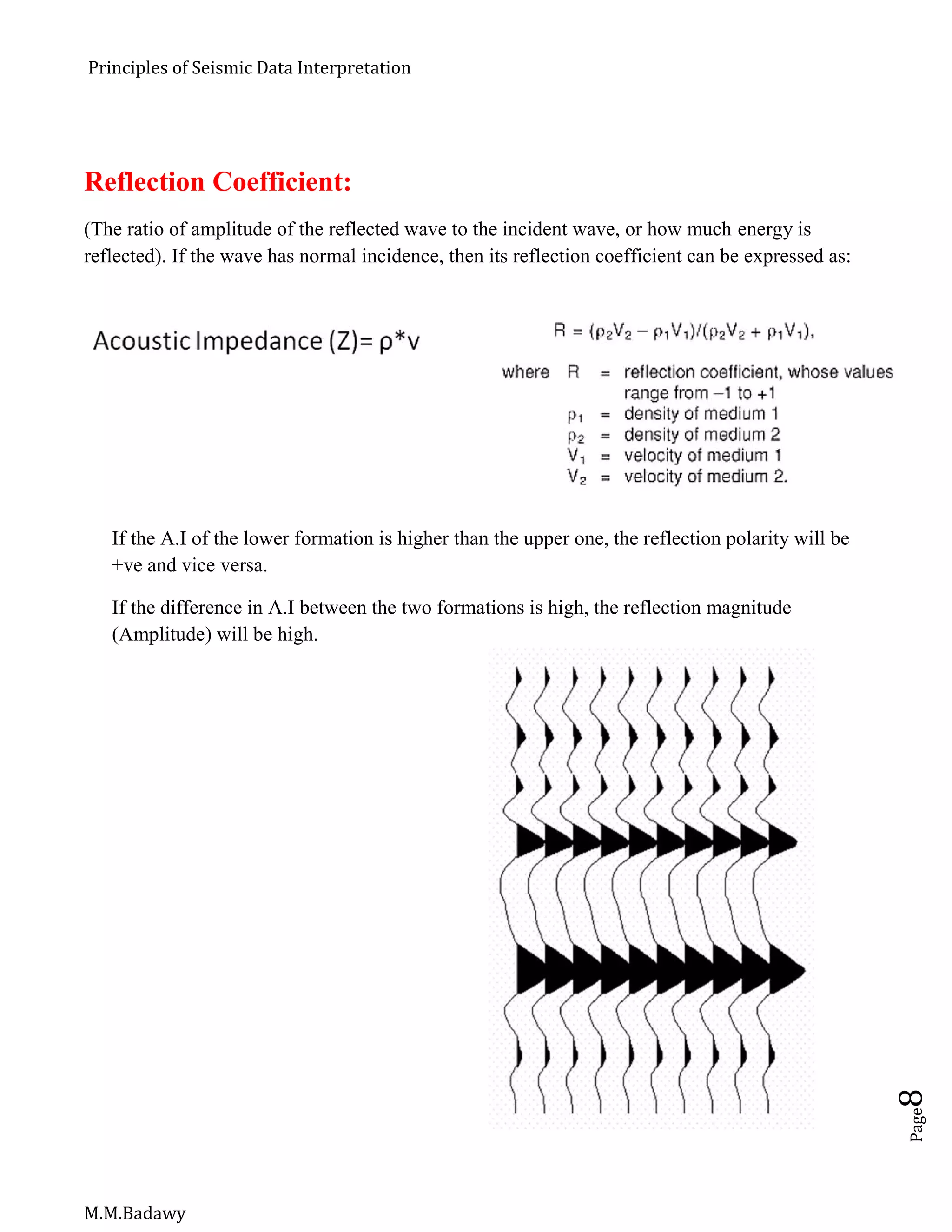 Principles of Seismic Data Interpretation
M.M.Badawy
Page8
Reflection Coefficient:
(The ratio of amplitude of the reflected wave to the incident wave, or how much energy is
reflected). If the wave has normal incidence, then its reflection coefficient can be expressed as:
If the A.I of the lower formation is higher than the upper one, the reflection polarity will be
+ve and vice versa.
If the difference in A.I between the two formations is high, the reflection magnitude
(Amplitude) will be high.
 