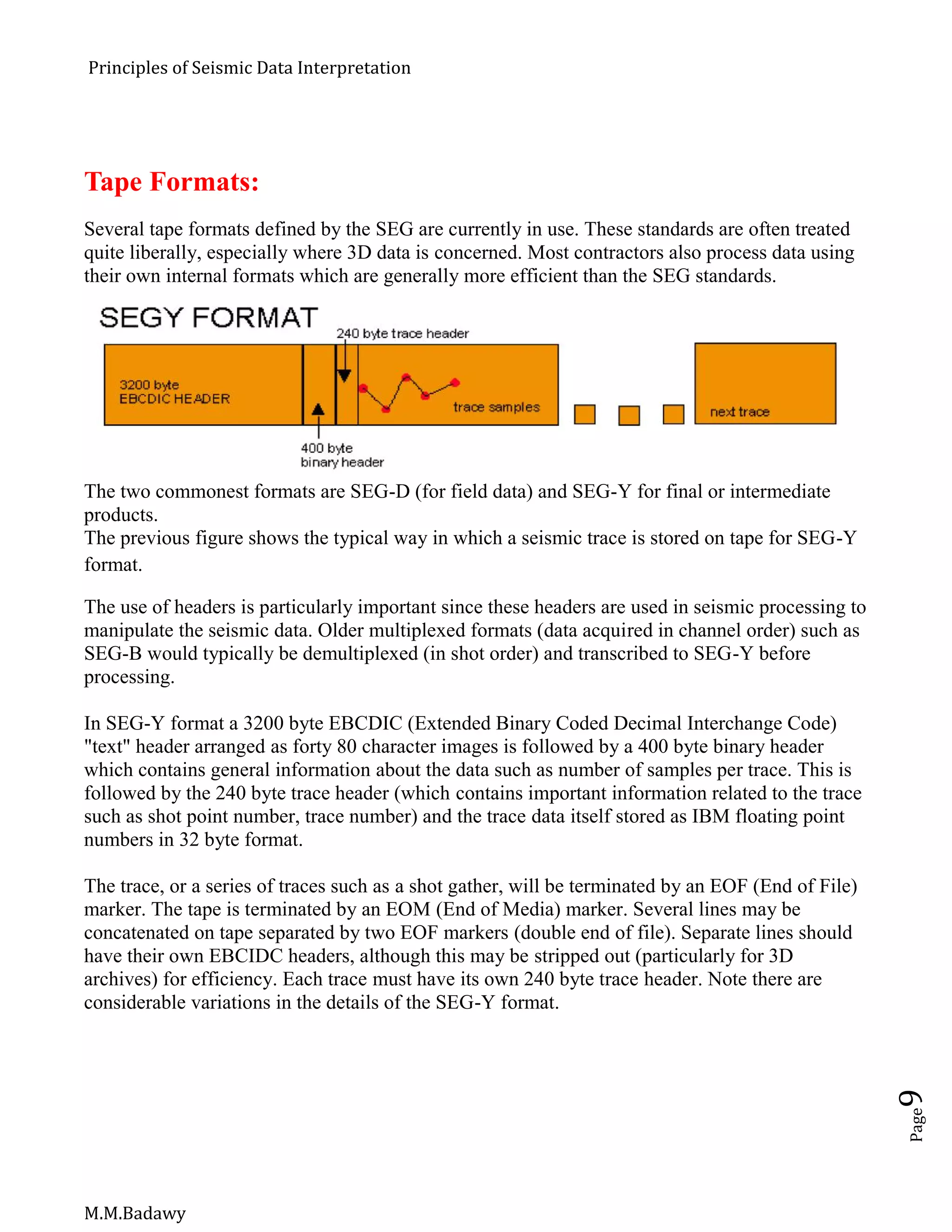 Principles of Seismic Data Interpretation
M.M.Badawy
Page9
Tape Formats:
Several tape formats defined by the SEG are currently in use. These standards are often treated
quite liberally, especially where 3D data is concerned. Most contractors also process data using
their own internal formats which are generally more efficient than the SEG standards.
The two commonest formats are SEG-D (for field data) and SEG-Y for final or intermediate
products.
The previous figure shows the typical way in which a seismic trace is stored on tape for SEG-Y
format.
The use of headers is particularly important since these headers are used in seismic processing to
manipulate the seismic data. Older multiplexed formats (data acquired in channel order) such as
SEG-B would typically be demultiplexed (in shot order) and transcribed to SEG-Y before
processing.
In SEG-Y format a 3200 byte EBCDIC (Extended Binary Coded Decimal Interchange Code)
"text" header arranged as forty 80 character images is followed by a 400 byte binary header
which contains general information about the data such as number of samples per trace. This is
followed by the 240 byte trace header (which contains important information related to the trace
such as shot point number, trace number) and the trace data itself stored as IBM floating point
numbers in 32 byte format.
The trace, or a series of traces such as a shot gather, will be terminated by an EOF (End of File)
marker. The tape is terminated by an EOM (End of Media) marker. Several lines may be
concatenated on tape separated by two EOF markers (double end of file). Separate lines should
have their own EBCIDC headers, although this may be stripped out (particularly for 3D
archives) for efficiency. Each trace must have its own 240 byte trace header. Note there are
considerable variations in the details of the SEG-Y format.
 