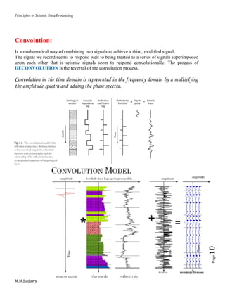 Principles of Seismic Data Processing
M.M.Badawy
Page10
Convolution:
Is a mathematical way of combining two signals to achieve a third, modified signal.
The signal we record seems to respond well to being treated as a series of signals superimposed
upon each other that is seismic signals seem to respond convolutionally. The process of
DECONVOLUTION is the reversal of the convolution process.
Convolution in the time domain is represented in the frequency domain by a multiplying
the amplitude spectra and adding the phase spectra.
 