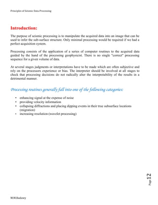 Principles of Seismic Data Processing
M.M.Badawy
Page12
Introduction:
The purpose of seismic processing is to manipulate the acquired data into an image that can be
used to infer the sub-surface structure. Only minimal processing would be required if we had a
perfect acquisition system.
Processing consists of the application of a series of computer routines to the acquired data
guided by the hand of the processing geophysicist. There is no single "correct" processing
sequence for a given volume of data.
At several stages judgments or interpretations have to be made which are often subjective and
rely on the processors experience or bias. The interpreter should be involved at all stages to
check that processing decisions do not radically alter the interpretability of the results in a
detrimental manner.
Processing routines generally fall into one of the following categories:
 enhancing signal at the expense of noise
 providing velocity information
 collapsing diffractions and placing dipping events in their true subsurface locations
(migration)
 increasing resolution (wavelet processing)
 