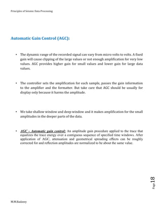 Principles of Seismic Data Processing
M.M.Badawy
Page18
Automatic Gain Control (AGC):
 The dynamic range of the recorded signal can vary from micro volts to volts. A fixed
gain will cause clipping of the large values or not enough amplification for very low
values. AGC provides higher gain for small values and lower gain for large data
values.
 The controller sets the amplification for each sample, passes the gain information
to the amplifier and the formatter. But take care that AGC should be usually for
display only because it harms the amplitude.
 We take shallow window and deep window and it makes amplification for the small
amplitudes in the deeper parts of the data.
 AGC - Automatic gain control: An amplitude gain procedure applied to the trace that
equalizes the trace energy over a contiguous sequence of speciﬁed time windows. After
application of AGC, attenuation and geometrical spreading eﬀects can be roughly
corrected for and reﬂection amplitudes are normalized to be about the same value.
 