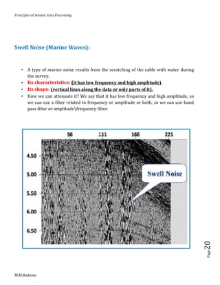 Principles of Seismic Data Processing
M.M.Badawy
Page20
Swell Noise (Marine Waves):
 A type of marine noise results from the scratching of the cable with water during
the survey.
 Its characteristics: (it has low frequency and high amplitude).
 Its shape: (vertical lines along the data or only parts of it).
 How we can attenuate it? We say that it has low frequency and high amplitude, so
we can use a filter related to frequency or amplitude or both, so we can use band
pass filter or amplitudefrequency filter.
 