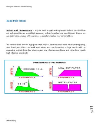 Principles of Seismic Data Processing
M.M.Badawy
Page21
Band Pass Filter:
It deals with the frequency, it may be used to cut low frequencies only to be called low
cut high pass filter or to cut high frequency only to be called low pass high cut filter or we
can determine arrange of frequencies to pass to be called four corners filter.
We here will use low cut high pass filter, why?!!! Because swell noise have low frequency.
Also band pass filter can work with slope, we can determine a slope and it will cut
according to that slope, low slope equals low effect on amplitude and high slope equals
high effect on amplitude.
 