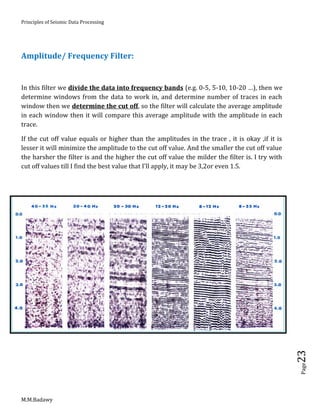 Principles of Seismic Data Processing
M.M.Badawy
Page23
Amplitude/ Frequency Filter:
In this filter we divide the data into frequency bands (e.g. 0-5, 5-10, 10-20 …), then we
determine windows from the data to work in, and determine number of traces in each
window then we determine the cut off, so the filter will calculate the average amplitude
in each window then it will compare this average amplitude with the amplitude in each
trace.
If the cut off value equals or higher than the amplitudes in the trace , it is okay ,if it is
lesser it will minimize the amplitude to the cut off value. And the smaller the cut off value
the harsher the filter is and the higher the cut off value the milder the filter is. I try with
cut off values till I find the best value that I'll apply, it may be 3,2or even 1.5.
 