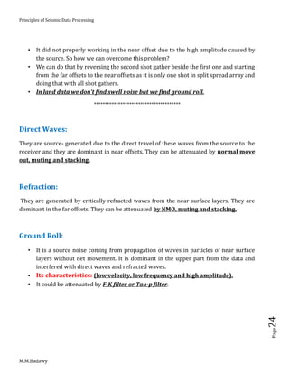Principles of Seismic Data Processing
M.M.Badawy
Page24
 It did not properly working in the near offset due to the high amplitude caused by
the source. So how we can overcome this problem?
 We can do that by reversing the second shot gather beside the first one and starting
from the far offsets to the near offsets as it is only one shot in split spread array and
doing that with all shot gathers.
 In land data we don't find swell noise but we find ground roll.
***************************************
Direct Waves:
They are source- generated due to the direct travel of these waves from the source to the
receiver and they are dominant in near offsets. They can be attenuated by normal move
out, muting and stacking.
Refraction:
They are generated by critically refracted waves from the near surface layers. They are
dominant in the far offsets. They can be attenuated by NMO, muting and stacking.
Ground Roll:
 It is a source noise coming from propagation of waves in particles of near surface
layers without net movement. It is dominant in the upper part from the data and
interfered with direct waves and refracted waves.
 Its characteristics: (low velocity, low frequency and high amplitude).
 It could be attenuated by F-K filter or Tau-p filter.
 