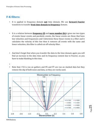 Principles of Seismic Data Processing
M.M.Badawy
Page25
F-K filters:
 It is applied in frequency domain not time domain. We use forward Fourier
transform to transfer from time domain to frequency domain.
 It is a relation between frequency (f) and wave number (k).it gives me two types
of events linear events and parabolic events, the linear events are those that have
low velocities and frequencies and I determine these linear events to a filter and it
calculates the velocity of this line then it removes all events with the same and
lower velocities, this filter is called cut off velocity filter.
 And don't forget that when you transfer the data to the time domain again you will
find an increase in the data time and its frequency content due to Fourier, so you
have to make blanking to this time.

 Note that: F-K is run on gathers and FX and FY are run on stacked data but they
remove the dip of both noise and data, so they are rarely used.
 