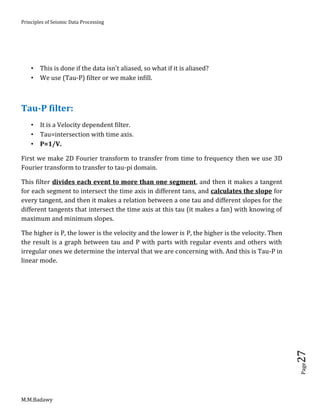 Principles of Seismic Data Processing
M.M.Badawy
Page27
 This is done if the data isn't aliased, so what if it is aliased?
 We use (Tau-P) filter or we make infill.
Tau-P filter:
 It is a Velocity dependent filter.
 Tau=intersection with time axis.
 P=1/V.
First we make 2D Fourier transform to transfer from time to frequency then we use 3D
Fourier transform to transfer to tau-pi domain.
This filter divides each event to more than one segment, and then it makes a tangent
for each segment to intersect the time axis in different tans, and calculates the slope for
every tangent, and then it makes a relation between a one tau and different slopes for the
different tangents that intersect the time axis at this tau (it makes a fan) with knowing of
maximum and minimum slopes.
The higher is P, the lower is the velocity and the lower is P, the higher is the velocity. Then
the result is a graph between tau and P with parts with regular events and others with
irregular ones we determine the interval that we are concerning with. And this is Tau-P in
linear mode.
 