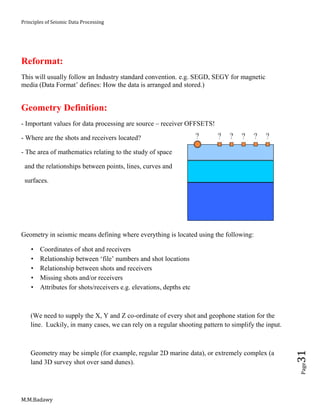 Principles of Seismic Data Processing
M.M.Badawy
Page31
Reformat:
This will usually follow an Industry standard convention. e.g. SEGD, SEGY for magnetic
media (Data Format’ defines: How the data is arranged and stored.)
Geometry Definition:
- Important values for data processing are source – receiver OFFSETS!
- Where are the shots and receivers located?
- The area of mathematics relating to the study of space
and the relationships between points, lines, curves and
surfaces.
Geometry in seismic means defining where everything is located using the following:
 Coordinates of shot and receivers
 Relationship between ‘file’ numbers and shot locations
 Relationship between shots and receivers
 Missing shots and/or receivers
 Attributes for shots/receivers e.g. elevations, depths etc
(We need to supply the X, Y and Z co-ordinate of every shot and geophone station for the
line. Luckily, in many cases, we can rely on a regular shooting pattern to simplify the input.
Geometry may be simple (for example, regular 2D marine data), or extremely complex (a
land 3D survey shot over sand dunes).
 
