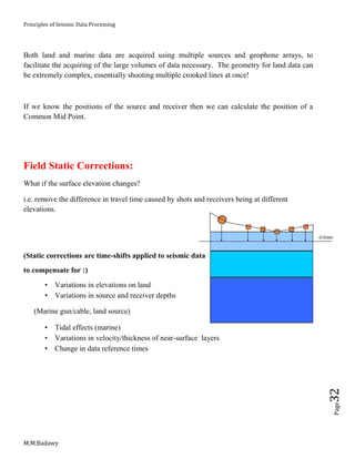 Principles of Seismic Data Processing
M.M.Badawy
Page32
Both land and marine data are acquired using multiple sources and geophone arrays, to
facilitate the acquiring of the large volumes of data necessary. The geometry for land data can
be extremely complex, essentially shooting multiple crooked lines at once!
If we know the positions of the source and receiver then we can calculate the position of a
Common Mid Point.
Field Static Corrections:
What if the surface elevation changes?
i.e. remove the difference in travel time caused by shots and receivers being at different
elevations.
(Static corrections are time-shifts applied to seismic data
to compensate for :)
 Variations in elevations on land
 Variations in source and receiver depths
(Marine gun/cable, land source)
 Tidal effects (marine)
 Variations in velocity/thickness of near-surface layers
 Change in data reference times
 