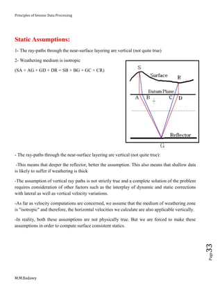 Principles of Seismic Data Processing
M.M.Badawy
Page33
Static Assumptions:
1- The ray-paths through the near-surface layering are vertical (not quite true)
2- Weathering medium is isotropic
(SA + AG + GD + DR = SB + BG + GC + CR)
- The ray-paths through the near-surface layering are vertical (not quite true):
-This means that deeper the reflector, better the assumption. This also means that shallow data
is likely to suffer if weathering is thick
-The assumption of vertical ray paths is not strictly true and a complete solution of the problem
requires consideration of other factors such as the interplay of dynamic and static corrections
with lateral as well as vertical velocity variations.
-As far as velocity computations are concerned, we assume that the medium of weathering zone
is "isotropic" and therefore, the horizontal velocities we calculate are also applicable vertically.
-In reality, both these assumptions are not physically true. But we are forced to make these
assumptions in order to compute surface consistent statics.
 