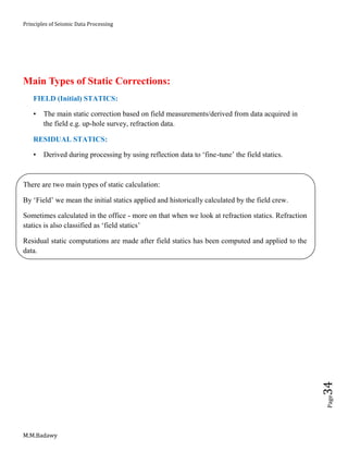 Principles of Seismic Data Processing
M.M.Badawy
Page34
Main Types of Static Corrections:
FIELD (Initial) STATICS:
• The main static correction based on field measurements/derived from data acquired in
the field e.g. up-hole survey, refraction data.
RESIDUAL STATICS:
• Derived during processing by using reflection data to ‘fine-tune’ the field statics.
There are two main types of static calculation:
By ‘Field’ we mean the initial statics applied and historically calculated by the field crew.
Sometimes calculated in the office - more on that when we look at refraction statics. Refraction
statics is also classified as ‘field statics’
Residual static computations are made after field statics has been computed and applied to the
data.
 