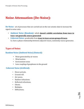 Principles of Seismic Data Processing
M.M.Badawy
Page36
Noise Attenuation (De-Noise):
De-Noise: set of processes that are carried out on the raw seismic data to increase the
signal to noise ratio.
 Ambient Noise (Random): which doesn't exhibit correlation from trace to
trace, not generally source generated.
 Coherent Noise: predictable from trace to trace across group of traces
I.e. have a phase relationship between adjacent traces, commonly source generator.
Types of Noise:
Random Noise (Ambient Noise) (Natural):
 Noise generated by air waves
 Wind motion
 Environment noise
 Lose coupling of geophones in the ground
Coherent Noise (Artificial):
 Direct arrivals.
 Ground roll.
 Air waves.
 Shallow refractions.
 Reflected refractions.
 Ghosts.
 Multiples.
 Diffractions.
 