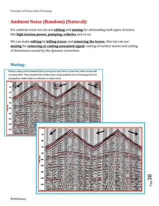 Principles of Seismic Data Processing
M.M.Badawy
Page38
Ambient Noise (Random) (Natural):
For ambient noise we can use editing and muting for attenuating such types of noises
like high tension power, pumping, vehicles and so on.
We can make editing by killing traces and removing the traces. Also we can use
muting for removing or cutting unwanted signal, cutting of surface waves and cutting
of distortions caused by the dynamic correction.
Muting:
 