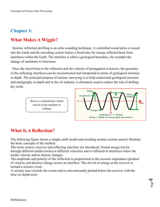 Principles of Seismic Data Processing
M.M.Badawy
Page4
Chapter 1:
What Makes A Wiggle?
Seismic reflection profiling is an echo sounding technique. A controlled sound pulse is issued
into the Earth and the recording system listens a fixed time for energy reflected back from
interfaces within the Earth. The interface is often a geological boundary, for example the
change of sandstone to limestone.
Once the travel-time to the reflectors and the velocity of propagation is known, the geometry
of the reflecting interfaces can be reconstructed and interpreted in terms of geological structure
in depth. The principal purpose of seismic surveying is to help understand geological structure
and stratigraphy at depth and in the oil industry is ultimately used to reduce the risk of drilling
dry wells.
What Is A Reflection?
The following figure shows a simple earth model and resulting seismic section used to illustrate
the basic concepts of the method.
The terms source, receiver and reflecting interface are introduced. Sound energy travels
through different media (rocks) at different velocities and is reflected at interfaces where the
media velocity and/or density changes.
The amplitude and polarity of the reflection is proportional to the acoustic impedance (product
of velocity and density) change across an interface. The arrival of energy at the receiver is
termed a seismic event.
A seismic trace records the events and is conventionally plotted below the receiver with the
time (or depth axis)
Wave is a disturbance which
travels in the medium or
without.
 