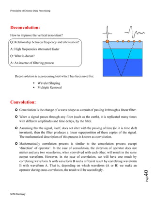 Principles of Seismic Data Processing
M.M.Badawy
Page40
Deconvolution:
How to improve the vertical resolution?
Q: Relationship between frequency and attenuation?
A: High frequencies attenuated faster
Q: What is decon?
A: An inverse of filtering process
Deconvolution is a processing tool which has been used for:
 Wavelet Shaping
 Multiple Removal
Convolution:
 Convolution is the change of a wave shape as a result of passing it through a linear filter.
 When a signal passes through any filter (such as the earth), it is replicated many times
with different amplitudes and time delays, by the filter.
 Assuming that the signal, itself, does not alter with the passing of time (ie. it is time shift
invariant), then the filter produces a linear superposition of these copies of the signal.
The mathematical description of this process is known as convolution.
 Mathematically correlation process is similar to the convolution process except
‘direction’ of operator’. In the case of convolution, the direction of operator does not
matter and any two waveforms, when convolved with each other, will result in the same
output waveform. However, in the case of correlation, we will have one result by
correlating waveform A with waveform B and a different result by correlating waveform
B with waveform A. That is, depending on which waveform (A or B) we make an
operator during cross-correlation, the result will be accordingly.
 