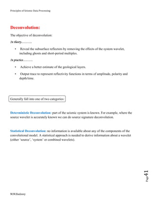 Principles of Seismic Data Processing
M.M.Badawy
Page41
Deconvolution:
The objective of deconvolution:
In theory……….
• Reveal the subsurface reflectors by removing the effects of the system wavelet,
including ghosts and short-period multiples.
In practice………
• Achieve a better estimate of the geological layers.
• Output trace to represent reflectivity functions in terms of amplitude, polarity and
depth/time.
Generally fall into one of two categories:
Deterministic Deconvolution: part of the seismic system is known. For example, where the
source wavelet is accurately known we can do source signature deconvolution.
Statistical Deconvolution: no information is available about any of the components of the
convolutional model. A statistical approach is needed to derive information about a wavelet
(either ‘source’, ‘system’ or combined wavelets).
 