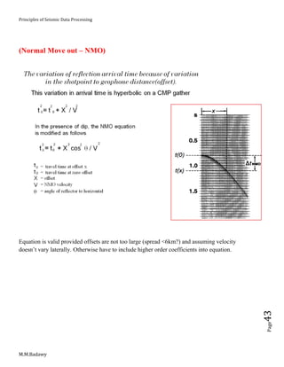 Principles of Seismic Data Processing
M.M.Badawy
Page43
(Normal Move out – NMO)
Equation is valid provided offsets are not too large (spread <6km?) and assuming velocity
doesn’t vary laterally. Otherwise have to include higher order coefficients into equation.
 