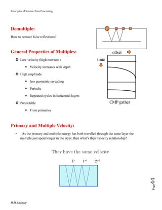 Principles of Seismic Data Processing
M.M.Badawy
Page44
Demultiple:
How to remove false reflections?
General Properties of Multiples:
 Low velocity (high moveout)
 Velocity increases with depth
 High amplitude
 less geometric spreading
 Periodic
 Repeated cycles in horizontal layers
 Predictable
 From primaries
Primary and Multiple Velocity:
• As the primary and multiple energy has both travelled through the same layer the
multiple just spent longer in the layer, then what’s their velocity relationship?
 