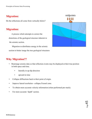 Principles of Seismic Data Processing
M.M.Badawy
Page45
Migration:
Do the reflections all come from vertically below?
Migration:
 A process which attempts to correct the
distortions of the geological structure inherent in
the seismic section.
 Migration re-distributes energy in the seismic
section to better image the true geological structures
Why Migration??
 Rearrange seismic data so that reflection events may be displayed at their true position
in both space and time.
 laterally in up-dip direction
 upward in time
 Collapse diffractions back to their point of origin.
 Improve lateral resolution - collapse Fresnel zone.
 To obtain more accurate velocity information (when performed pre-stack).
 For more accurate ‘depth’ section.
 