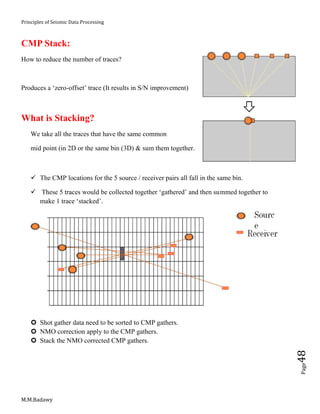 Principles of Seismic Data Processing
M.M.Badawy
Page48
CMP Stack:
How to reduce the number of traces?
Produces a ‘zero-offset’ trace (It results in S/N improvement)
What is Stacking?
We take all the traces that have the same common
mid point (in 2D or the same bin (3D) & sum them together.
 The CMP locations for the 5 source / receiver pairs all fall in the same bin.
 These 5 traces would be collected together ‘gathered’ and then summed together to
make 1 trace ‘stacked’.
 Shot gather data need to be sorted to CMP gathers.
 NMO correction apply to the CMP gathers.
 Stack the NMO corrected CMP gathers.
 