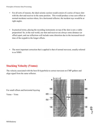 Principles of Seismic Data Processing
M.M.Badawy
Page49
 For all sorts of reasons, the ideal seismic section would consist of a series of traces shot
with the shot and receiver in the same position. This would produce a true zero-offset or
normal-incidence section where, for a horizontal reflector, the incident rays would be at
right angles.
 In practical terms, placing the recording instruments on top of the shot is not a viable
proposition! So, in the real world, our shot and receiver are always some distance (or
offset) apart, and our reflections will include some distortion due to the increased travel-
time of the raypath to the longer offsets.
 The most important correction that is applied is that of normal moveout, usually referred
to as NMO.
Stacking Velocity (Vnmo)
The velocity associated with the best-fit hyperbola to correct moveout on CMP gathers and
align signal from the same reflector.
For small offsets and horizontal layering
Vnmo ~ Vrms
 