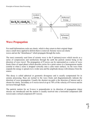 Principles of Seismic Data Processing
M.M.Badawy
Page5
Wave Propagation
For small deformations rocks are elastic, which is they return to their original shape
once a small stress applied to deform them is removed. Seismic waves are elastic
waves and are the "disturbances" which propagate through the rocks.
The most commonly used form of seismic wave is the P (primary)-wave which travels as a
series of compressions and rarefactions through the earth the particle motion being in the
direction of wave travel. The propagation of P-waves can be represented as a series of wave
fronts (lines of equal phase) which describe circles for a point source in a homogeneous media
(similar to when a stone is dropped vertically onto a calm water surface). As the wave front
expands the energy is spread over a wider area and the amplitude decays with distance from the
source.
This decay is called spherical or geometric divergence and is usually compensated for in
seismic processing. Rays are normal to the wave fronts and diagrammatically indicate the
direction of wave propagation. Usually the shortest ray-path is the direction of interest and is
chosen for clarity. Secondary or S waves travel at up to 70% of the velocity of P-waves and do
not travel through fluids.
The particle motion for an S-wave is perpendicular to its direction of propagation (shear
stresses are introduced) and the motion is usually resolved into a horizontal component (SH
waves) and a vertical component (SV waves).
 