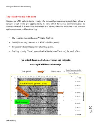 Principles of Seismic Data Processing
M.M.Badawy
Page50
The velocity we deal with most!
Stacking or NMO velocity is the velocity of a constant homogeneous isotropic layer above a
reflector which would give approximately the same offset-dependence (normal moveout) as
actually observed. It is the value determined by a velocity analysis and is the value used for
optimum common=midpoint stacking.
 The velocities measured during Velocity Analysis.
 Often (erroneously) referred to as RMS velocities (Vrms) .
 Increase in value in the presence of dipping events.
 Stacking velocity (Vnmo) approaches RMS velocities (Vrms) only for small offsets.
For a single layer model, homogeneous and isotropic,
stacking=RMS=interval=average
 