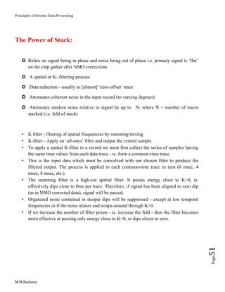 Principles of Seismic Data Processing
M.M.Badawy
Page51
The Power of Stack:
 Relies on signal being in phase and noise being out of phase i.e. primary signal is ‘flat’
on the cmp gather after NMO corrections
 A spatial or K- filtering process
 Data reduction - usually to [almost] ‘zero-offset’ trace
 Attenuates coherent noise in the input record (to varying degrees)
 Attenuates random noise relative to signal by up to N; where N = number of traces
stacked (i.e. fold of stack)
 K filter - filtering of spatial frequencies by summing/mixing
 K-filter - Apply an ‘all-ones’ filter and output the central sample.
 To apply a spatial K-filter to a record we must first collect the series of samples having
the same time values from each data trace - ie. form a common-time trace.
 This is the input data which must be convolved with our chosen filter to produce the
filtered output. The process is applied to each common-time trace in turn (0 msec, 4
msec, 8 msec, etc.).
 The summing filter is a high-cut spatial filter. It passes energy close to K=0, ie.
effectively dips close to 0ms per trace. Therefore, if signal has been aligned to zero dip
(as in NMO corrected data), signal will be passed.
 Organized noise contained in steeper dips will be suppressed - except at low temporal
frequencies or if the noise aliases and wraps-around through K=0.
 If we increase the number of filter points - ie. increase the fold - then the filter becomes
more effective at passing only energy close to K=0, or dips closer to zero.
 