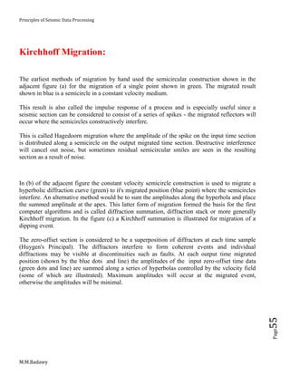 Principles of Seismic Data Processing
M.M.Badawy
Page55
Kirchhoff Migration:
The earliest methods of migration by hand used the semicircular construction shown in the
adjacent figure (a) for the migration of a single point shown in green. The migrated result
shown in blue is a semicircle in a constant velocity medium.
This result is also called the impulse response of a process and is especially useful since a
seismic section can be considered to consist of a series of spikes - the migrated reflectors will
occur where the semicircles constructively interfere.
This is called Hagedoorn migration where the amplitude of the spike on the input time section
is distributed along a semicircle on the output migrated time section. Destructive interference
will cancel out noise, but sometimes residual semicircular smiles are seen in the resulting
section as a result of noise.
In (b) of the adjacent figure the constant velocity semicircle construction is used to migrate a
hyperbolic diffraction curve (green) to it's migrated position (blue point) where the semicircles
interfere. An alternative method would be to sum the amplitudes along the hyperbola and place
the summed amplitude at the apex. This latter form of migration formed the basis for the first
computer algorithms and is called diffraction summation, diffraction stack or more generally
Kirchhoff migration. In the figure (c) a Kirchhoff summation is illustrated for migration of a
dipping event.
The zero-offset section is considered to be a superposition of diffractors at each time sample
(Huygen's Principal). The diffractors interfere to form coherent events and individual
diffractions may be visible at discontinuities such as faults. At each output time migrated
position (shown by the blue dots and line) the amplitudes of the input zero-offset time data
(green dots and line) are summed along a series of hyperbolas controlled by the velocity field
(some of which are illustrated). Maximum amplitudes will occur at the migrated event,
otherwise the amplitudes will be minimal.
 