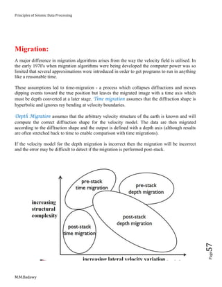 Principles of Seismic Data Processing
M.M.Badawy
Page57
Migration:
A major difference in migration algorithms arises from the way the velocity field is utilised. In
the early 1970's when migration algorithms were being developed the computer power was so
limited that several approximations were introduced in order to get programs to run in anything
like a reasonable time.
These assumptions led to time-migration - a process which collapses diffractions and moves
dipping events toward the true position but leaves the migrated image with a time axis which
must be depth converted at a later stage. Time migration assumes that the diffraction shape is
hyperbolic and ignores ray bending at velocity boundaries.
Depth Migration assumes that the arbitrary velocity structure of the earth is known and will
compute the correct diffraction shape for the velocity model. The data are then migrated
according to the diffraction shape and the output is defined with a depth axis (although results
are often stretched back to time to enable comparison with time migrations).
If the velocity model for the depth migration is incorrect then the migration will be incorrect
and the error may be difficult to detect if the migration is performed post-stack.
 