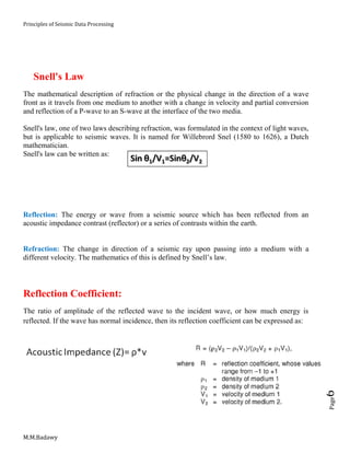 Principles of Seismic Data Processing
M.M.Badawy
Page6
Snell's Law
The mathematical description of refraction or the physical change in the direction of a wave
front as it travels from one medium to another with a change in velocity and partial conversion
and reflection of a P-wave to an S-wave at the interface of the two media.
Snell's law, one of two laws describing refraction, was formulated in the context of light waves,
but is applicable to seismic waves. It is named for Willebrord Snel (1580 to 1626), a Dutch
mathematician.
Snell's law can be written as:
Reflection: The energy or wave from a seismic source which has been reflected from an
acoustic impedance contrast (reflector) or a series of contrasts within the earth.
Refraction: The change in direction of a seismic ray upon passing into a medium with a
different velocity. The mathematics of this is defined by Snell’s law.
Reflection Coefficient:
The ratio of amplitude of the reflected wave to the incident wave, or how much energy is
reflected. If the wave has normal incidence, then its reflection coefficient can be expressed as:
 