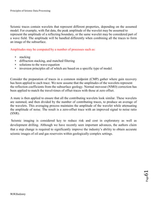 Principles of Seismic Data Processing
M.M.Badawy
Page61
Seismic traces contain wavelets that represent different properties, depending on the assumed
model. For example, with flat data, the peak amplitude of the wavelet may be assumed to
represent the amplitude of a reflecting boundary, or the same wavelet may be considered part of
a wave field. The amplitude will be handled differently when combining all the traces to form
an image of the subsurface.
Amplitudes may be computed by a number of processes such as:
• stacking
• diffraction stacking, and matched filtering
• solutions to the wave-equation
• inversion principles all of which are based on a specific type of model.
Consider the preparation of traces in a common midpoint (CMP) gather where gain recovery
has been applied to each trace. We now assume that the amplitudes of the wavelets represent
the reflection coefficients from the subsurface geology. Normal moveout (NMO) correction has
been applied to match the travel-times of offset traces with those at zero offset.
A mute is then applied to ensure that all the contributing wavelets look similar. These wavelets
are summed, and then divided by the number of contributing traces, to produce an average of
the wavelets. This averaging process maintains the amplitude of the wavelet while attenuating
the amplitude of noise. The result is a zero-offset trace with an improved signal to noise ratio
(SNR).
Seismic imaging is considered key to reduce risk and cost in exploratory as well as
development drilling. Although we have recently seen important advances, the authors claim
that a step change is required to significantly improve the industry’s ability to obtain accurate
seismic images of oil and gas reservoirs within geologically complex settings.
 