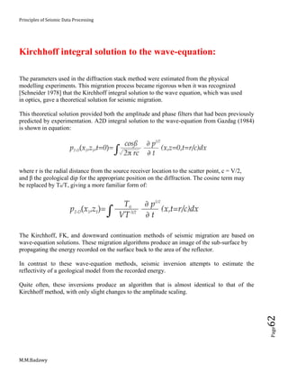 Principles of Seismic Data Processing
M.M.Badawy
Page62
Kirchhoff integral solution to the wave-equation:
The parameters used in the diffraction stack method were estimated from the physical
modelling experiments. This migration process became rigorous when it was recognized
[Schneider 1978] that the Kirchhoff integral solution to the wave equation, which was used
in optics, gave a theoretical solution for seismic migration.
This theoretical solution provided both the amplitude and phase filters that had been previously
predicted by experimentation. A2D integral solution to the wave-equation from Gazdag (1984)
is shown in equation:
where r is the radial distance from the source receiver location to the scatter point, c = V/2,
and β the geological dip for the appropriate position on the diffraction. The cosine term may
be replaced by T0/T, giving a more familiar form of:
The Kirchhoff, FK, and downward continuation methods of seismic migration are based on
wave-equation solutions. These migration algorithms produce an image of the sub-surface by
propagating the energy recorded on the surface back to the area of the reflector.
In contrast to these wave-equation methods, seismic inversion attempts to estimate the
reflectivity of a geological model from the recorded energy.
Quite often, these inversions produce an algorithm that is almost identical to that of the
Kirchhoff method, with only slight changes to the amplitude scaling.
 