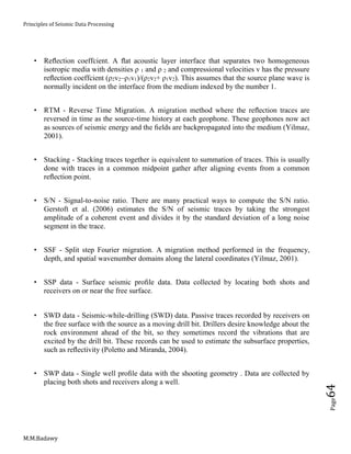 Principles of Seismic Data Processing
M.M.Badawy
Page64
 Reﬂection coeffcient. A ﬂat acoustic layer interface that separates two homogeneous
isotropic media with densities ρ 1 and ρ 2 and compressional velocities v has the pressure
reﬂection coeffcient (ρ2v2–ρ1v1)/(ρ2v2+ ρ1v2). This assumes that the source plane wave is
normally incident on the interface from the medium indexed by the number 1.
 RTM - Reverse Time Migration. A migration method where the reﬂection traces are
reversed in time as the source-time history at each geophone. These geophones now act
as sources of seismic energy and the ﬁelds are backpropagated into the medium (Yilmaz,
2001).
 Stacking - Stacking traces together is equivalent to summation of traces. This is usually
done with traces in a common midpoint gather after aligning events from a common
reﬂection point.
 S/N - Signal-to-noise ratio. There are many practical ways to compute the S/N ratio.
Gerstoft et al. (2006) estimates the S/N of seismic traces by taking the strongest
amplitude of a coherent event and divides it by the standard deviation of a long noise
segment in the trace.
 SSF - Split step Fourier migration. A migration method performed in the frequency,
depth, and spatial wavenumber domains along the lateral coordinates (Yilmaz, 2001).
 SSP data - Surface seismic proﬁle data. Data collected by locating both shots and
receivers on or near the free surface.
 SWD data - Seismic-while-drilling (SWD) data. Passive traces recorded by receivers on
the free surface with the source as a moving drill bit. Drillers desire knowledge about the
rock environment ahead of the bit, so they sometimes record the vibrations that are
excited by the drill bit. These records can be used to estimate the subsurface properties,
such as reﬂectivity (Poletto and Miranda, 2004).
 SWP data - Single well proﬁle data with the shooting geometry . Data are collected by
placing both shots and receivers along a well.
 