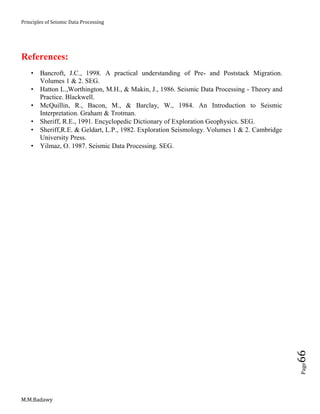 Principles of Seismic Data Processing
M.M.Badawy
Page66
References:
 Bancroft, J.C., 1998. A practical understanding of Pre- and Poststack Migration.
Volumes 1 & 2. SEG.
 Hatton L.,Worthington, M.H., & Makin, J., 1986. Seismic Data Processing - Theory and
Practice. Blackwell.
 McQuillin, R., Bacon, M., & Barclay, W., 1984. An Introduction to Seismic
Interpretation. Graham & Trotman.
 Sheriff, R.E., 1991. Encyclopedic Dictionary of Exploration Geophysics. SEG.
 Sheriff,R.E. & Geldart, L.P., 1982. Exploration Seismology. Volumes 1 & 2. Cambridge
University Press.
 Yilmaz, O. 1987. Seismic Data Processing. SEG.
 