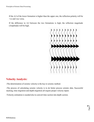Principles of Seismic Data Processing
M.M.Badawy
Page7
If the A.I of the lower formation is higher than the upper one, the reflection polarity will be
+ve and vice versa.
If the difference in A.I between the two formations is high, the reflection magnitude
(Amplitude) will be high.
Velocity Analysis:
-The determination of seismic velocity is the key to seismic method.
-The process of calculating seismic velocity is to do better process seismic data. Successful
stacking, time migration and depth migration all require proper velocity inputs
-Velocity estimation is needed also to convert time section into depth section.
 