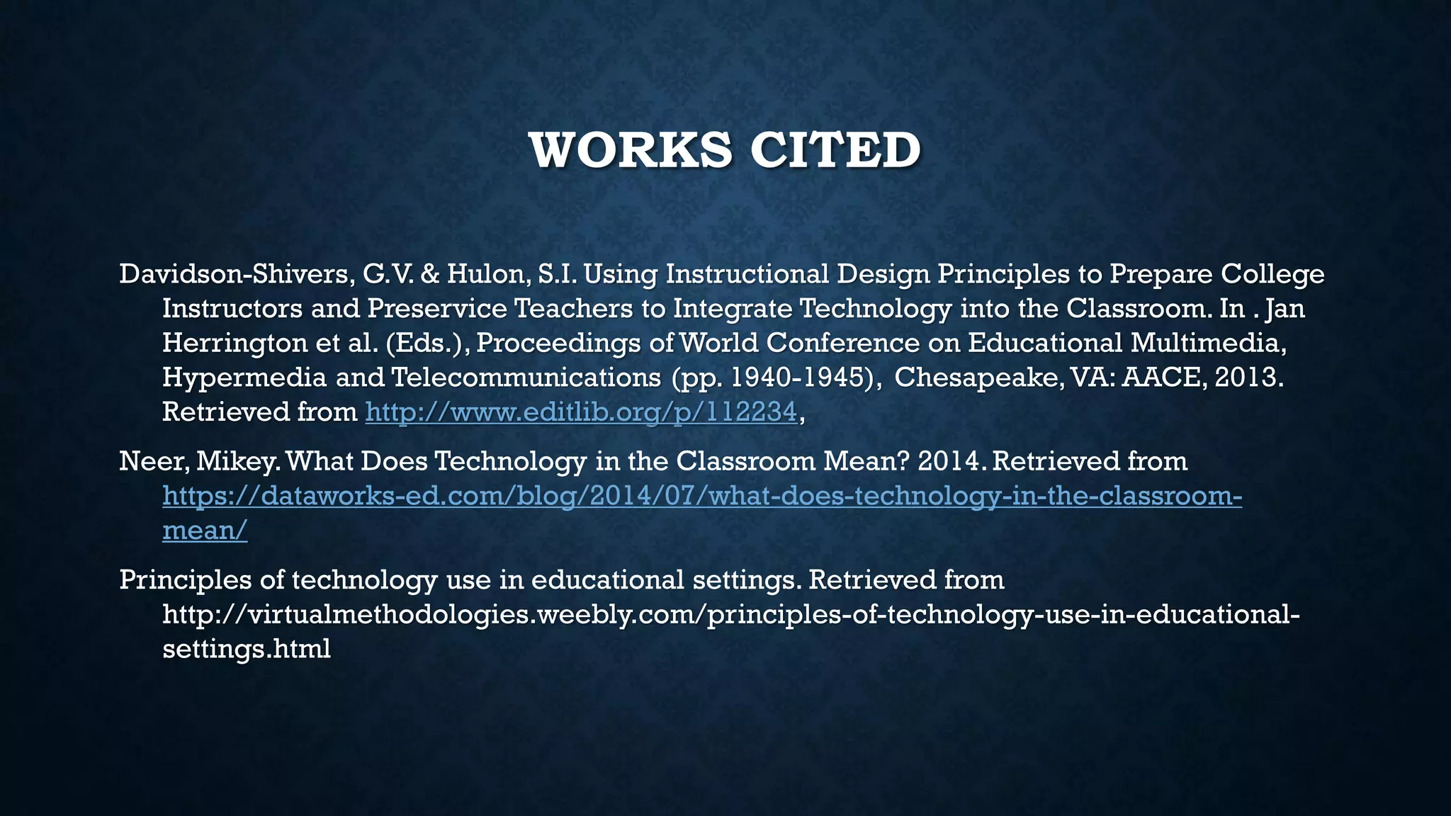 WORKS CITED
Davidson-Shivers, G.V. & Hulon, S.I. Using Instructional Design Principles to Prepare College
Instructors and Preservice Teachers to Integrate Technology into the Classroom. In . Jan
Herrington et al. (Eds.), Proceedings of World Conference on Educational Multimedia,
Hypermedia and Telecommunications (pp. 1940-1945), Chesapeake,VA: AACE, 2013.
Retrieved from http://www.editlib.org/p/112234,
Neer, Mikey.What Does Technology in the Classroom Mean? 2014. Retrieved from
https://dataworks-ed.com/blog/2014/07/what-does-technology-in-the-classroom-
mean/
Principles of technology use in educational settings. Retrieved from
http://virtualmethodologies.weebly.com/principles-of-technology-use-in-educational-
settings.html
 