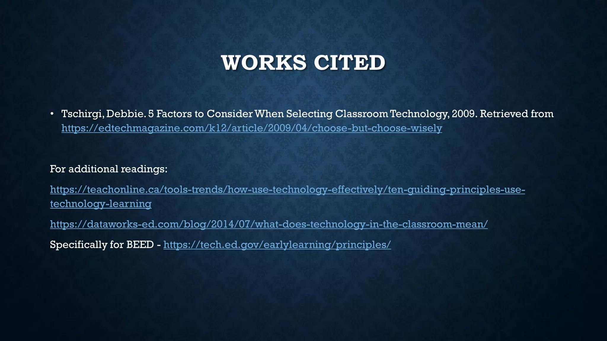 WORKS CITED
• Tschirgi,Debbie.5 Factors to ConsiderWhen Selecting Classroom Technology,2009. Retrieved from
https://edtechmagazine.com/k12/article/2009/04/choose-but-choose-wisely
For additional readings:
https://teachonline.ca/tools-trends/how-use-technology-effectively/ten-guiding-principles-use-
technology-learning
https://dataworks-ed.com/blog/2014/07/what-does-technology-in-the-classroom-mean/
Specifically for BEED - https://tech.ed.gov/earlylearning/principles/
 
