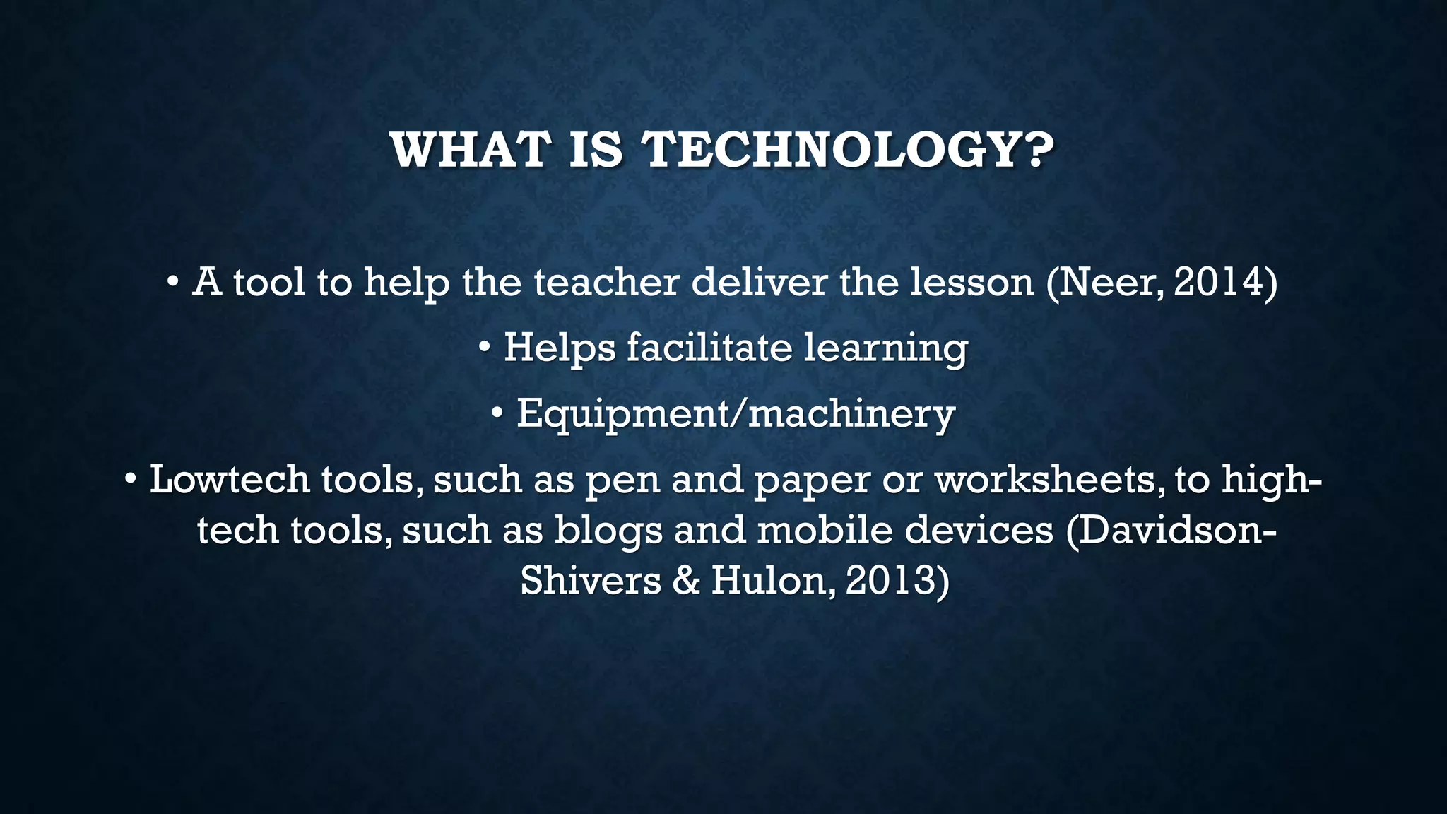WHAT IS TECHNOLOGY?
• A tool to help the teacher deliver the lesson (Neer, 2014)
• Helps facilitate learning
• Equipment/machinery
• Lowtech tools, such as pen and paper or worksheets,to high-
tech tools, such as blogs and mobile devices (Davidson-
Shivers & Hulon, 2013)
 