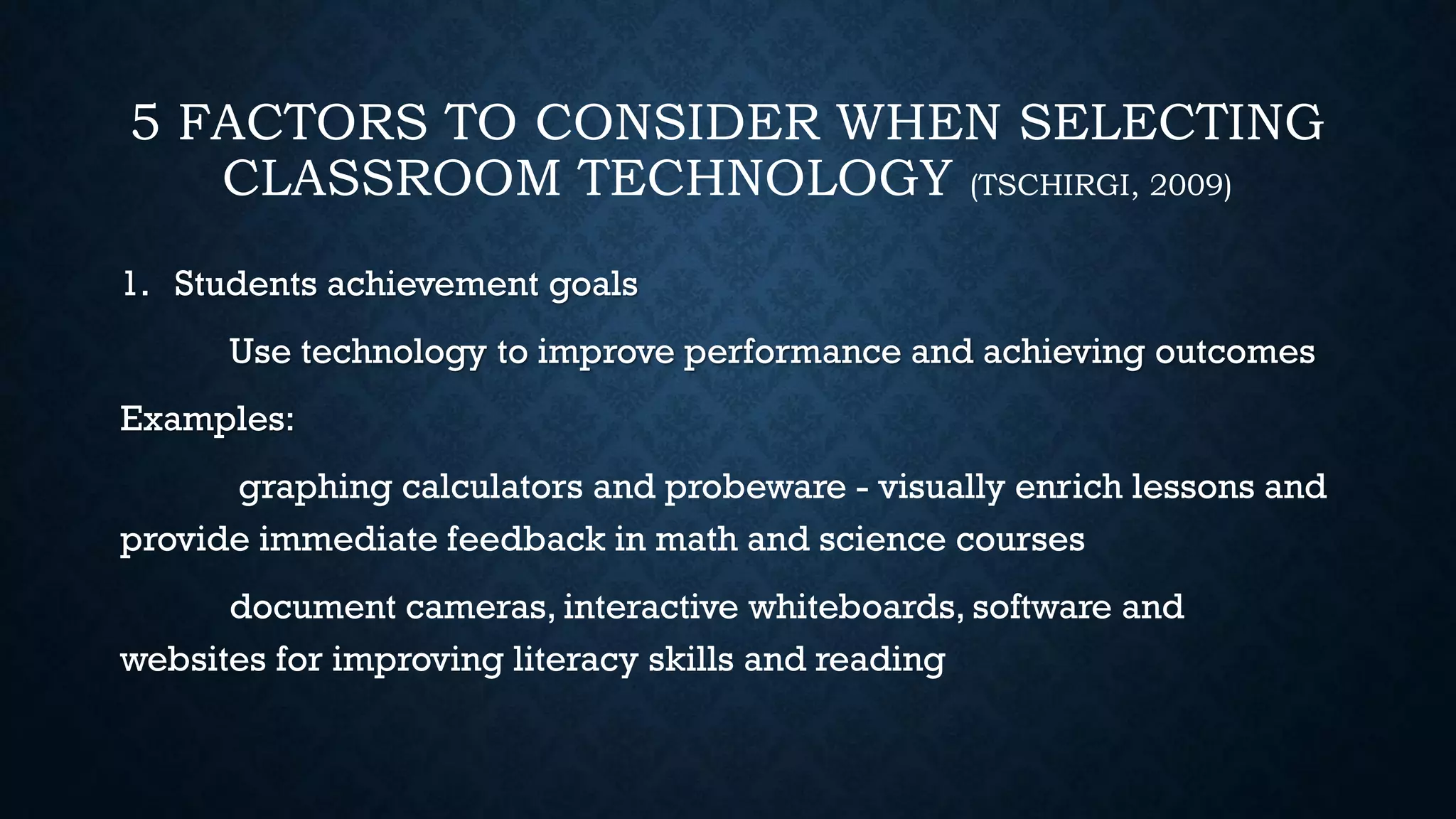 5 FACTORS TO CONSIDER WHEN SELECTING
CLASSROOM TECHNOLOGY (TSCHIRGI, 2009)
1. Students achievement goals
Use technology to improve performance and achieving outcomes
Examples:
graphing calculators and probeware - visually enrich lessons and
provide immediate feedback in math and science courses
document cameras, interactive whiteboards, software and
websites for improving literacy skills and reading
 